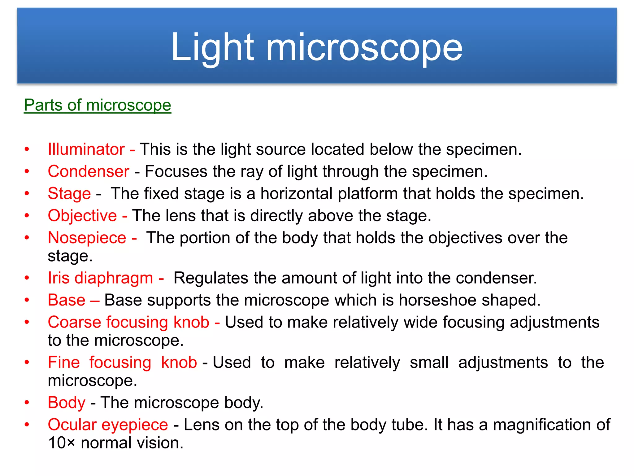Light microscope
Parts of microscope

•   Illuminator - This is the light source located below the specimen.
•   Condenser - Focuses the ray of light through the specimen.
•   Stage - The fixed stage is a horizontal platform that holds the specimen.
•   Objective - The lens that is directly above the stage.
•   Nosepiece - The portion of the body that holds the objectives over the
    stage.
•   Iris diaphragm - Regulates the amount of light into the condenser.
•   Base – Base supports the microscope which is horseshoe shaped.
•   Coarse focusing knob - Used to make relatively wide focusing adjustments
    to the microscope.
•   Fine focusing knob - Used to make relatively small adjustments to the
    microscope.
•   Body - The microscope body.
•   Ocular eyepiece - Lens on the top of the body tube. It has a magnification of
    10× normal vision.
 