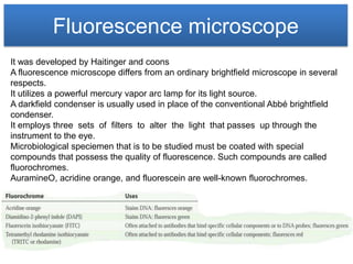 Fluorescence microscope
It was developed by Haitinger and coons
A fluorescence microscope differs from an ordinary brightfield microscope in several
respects.
It utilizes a powerful mercury vapor arc lamp for its light source.
A darkfield condenser is usually used in place of the conventional Abbé brightfield
condenser.
It employs three sets of filters to alter the light that passes up through the
instrument to the eye.
Microbiological speciemen that is to be studied must be coated with special
compounds that possess the quality of fluorescence. Such compounds are called
fluorochromes.
AuramineO, acridine orange, and fluorescein are well-known fluorochromes.
 