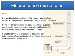 Fluorescence microscope
Uses:

It is used to study the substance like chlorophylls, riboflavin,
vitamin A, collagen which have the property of auto fluorescence.

Some cellular components like cellulose, starch, glycogen,
protein and Y chromosome can be made visible under this
microscope by staining them with fluorochromes.

It used to identify Y chromosome to determine sex,
determination of microbial cells in the infected tissue and to
study the structure of proteins.
 