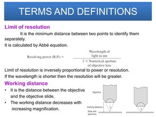 TERMS AND DEFINITIONS
Limit of resolution
          It is the minimum distance between two points to identify them
separately.
It is calculated by Abbé equation.




Limit of resolution is inversely proportional to power or resolution.
If the wavelength is shorter then the resolution will be greater.
Working distance
• It is the distance between the objective
  and the objective slide.
• The working distance decreases with
   increasing magnification.
 