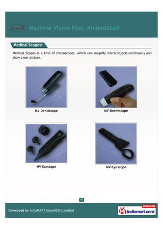 Machine Vision Plus, Ahmedabad

Medical Scopes:

Medical Scopes is a kind of microscopes, which can magnify micro objects continually and
show clear picture.




              MV-Dentiscope                               MV-Dermiscope




               MV-Earscope                                 MV-Eyescope
 