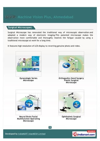 Machine Vision Plus, Ahmedabad

Surgical Microscopes:

Surgical Microscope has renovated the traditional way of microscopic observation and
adopted a modern way of electronic imaging.This patented microscope makes the
observation more comfortable and thoroughly resolves the fatigue caused by using a
traditional microscope at work for a long time.

It features high resolution of LCD display to reverting genuine photo and video.




             Gynecologic Series                         Orthopedics Hand Surgery
                Microscope                                   Plastic Surgical
                                                               Microscope




            Neural Brain Facial                            Ophthalmic Surgical
          Multifunction Operating                             Microscope
                 Microscope
 