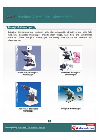 Machine Vision Plus, Ahmedabad

Biological Microscope:

Biological Microscopes are equipped with plan achromatic objectives and wide field
eyepieces. Biological microscopes provide clear image, wide field and convenience
operation. These biological microscopes are widely used for various industrial and
laboratory use.




          Laboratory Biological                    Chromatic Biological
              Microscope                               Microscope




          Monocular Biological                     Biological Microscope
             Microscope
 