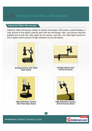 Machine Vision Plus, Ahmedabad

Industrial Video Microscope:

Industrial Video Microscope consists of optical microscope, CCD camera, and LCD display. A
clear picture of tiny object could be seen with the microscope, then, such picture would be
grabbed and turned into video signal by the camera, and then, the video signal would turn
into a digital colorful picture of high resolution on the LCD display.




         Analog Camera And Table                          Analog Camera And
                Base Stand                                 Universal Stand




          High Definition Camera                        High Definition Camera
          And Table Base Stand                           And Universal Stand
 