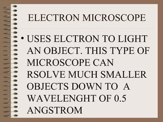 ELECTRON MICROSCOPE
• USES ELCTRON TO LIGHT
AN OBJECT. THIS TYPE OF
MICROSCOPE CAN
RSOLVE MUCH SMALLER
OBJECTS DOWN TO A
WAVELENGHT OF 0.5
ANGSTROM

 