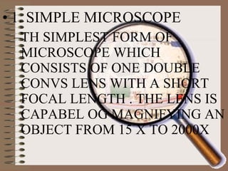 • 1. SIMPLE MICROSCOPE
–TH SIMPLEST FORM OF
MICROSCOPE WHICH
CONSISTS OF ONE DOUBLE
CONVS LENS WITH A SHORT
FOCAL LENGTH . THE LENS IS
CAPABEL OG MAGNIFYING AN
OBJECT FROM 15 X TO 2000X

 