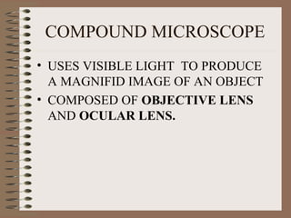 COMPOUND MICROSCOPE
• USES VISIBLE LIGHT TO PRODUCE
A MAGNIFID IMAGE OF AN OBJECT
• COMPOSED OF OBJECTIVE LENS
AND OCULAR LENS.

 