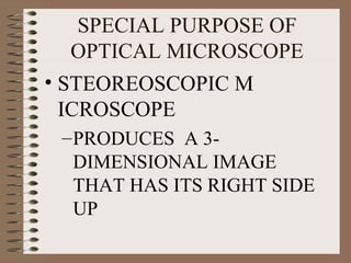 SPECIAL PURPOSE OF
OPTICAL MICROSCOPE
• STEOREOSCOPIC M
ICROSCOPE
– PRODUCES A 3DIMENSIONAL IMAGE
THAT HAS ITS RIGHT SIDE
UP

 
