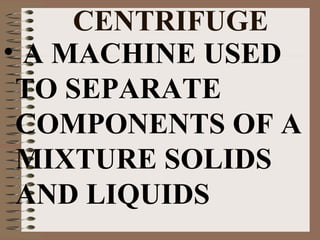 CENTRIFUGE
• A MACHINE USED
TO SEPARATE
COMPONENTS OF A
MIXTURE SOLIDS
AND LIQUIDS

 