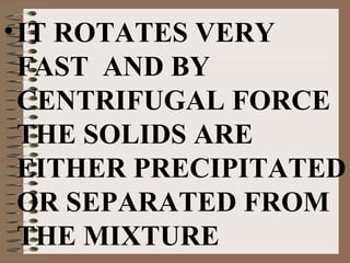• IT ROTATES VERY
FAST AND BY
CENTRIFUGAL FORCE
THE SOLIDS ARE
EITHER PRECIPITATED
OR SEPARATED FROM
THE MIXTURE

 