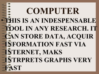 COMPUTER
• THIS IS AN INDESPENSABLE
TOOL IN ANY RESEARCH. IT
CAN STORE DATA, ACQUIR
INFORMATION FAST VIA
INTERNET, MAKS
INTRPRETS GRAPHS VERY
FAST

 