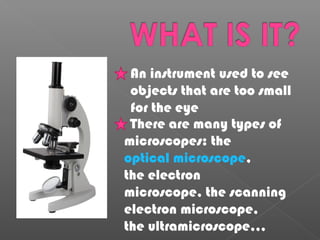 There are many types of
microscopes: the
optical microscope,
the electron
microscope, the scanning
electron microscope,
the ultramicroscope,,,
An instrument used to see
objects that are too small
for the eye