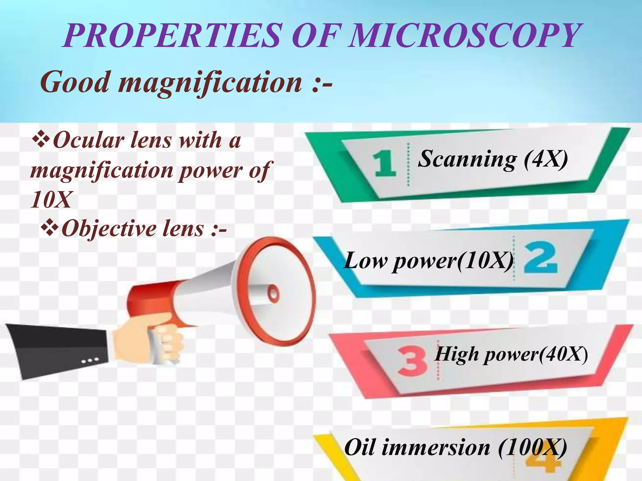 PROPERTIES OF MICROSCOPY
Good magnification :-
Ocular lens with a
magnification power of
10X
Objective lens :-
Scanning (4X)
Low power(10X)
High power(40X)
Oil immersion (100X)
 