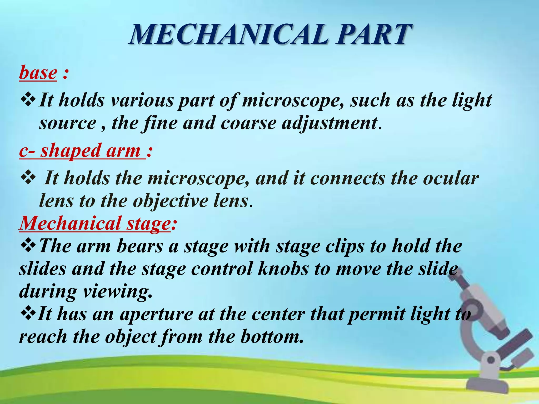 MECHANICAL PART
base :
It holds various part of microscope, such as the light
source , the fine and coarse adjustment.
c- shaped arm :
 It holds the microscope, and it connects the ocular
lens to the objective lens.
Mechanical stage:
The arm bears a stage with stage clips to hold the
slides and the stage control knobs to move the slide
during viewing.
It has an aperture at the center that permit light to
reach the object from the bottom.
 