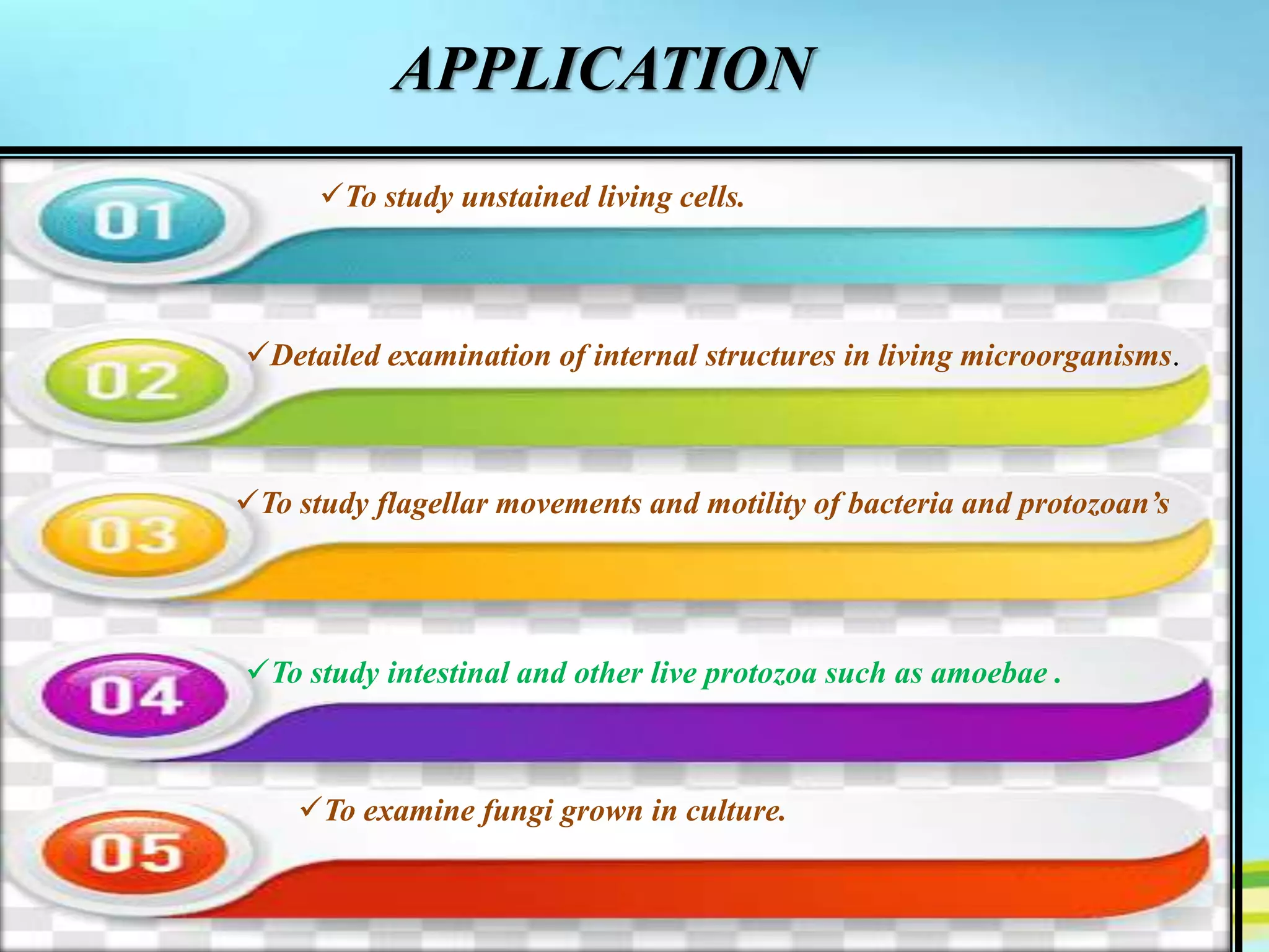 APPLICATION
To study unstained living cells.
Detailed examination of internal structures in living microorganisms.
To study flagellar movements and motility of bacteria and protozoan’s
To study intestinal and other live protozoa such as amoebae .
To examine fungi grown in culture.
 