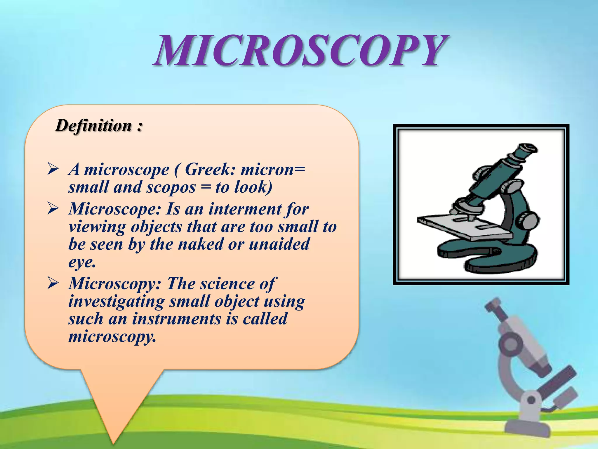 MICROSCOPY
Definition :
 A microscope ( Greek: micron=
small and scopos = to look)
 Microscope: Is an interment for
viewing objects that are too small to
be seen by the naked or unaided
eye.
 Microscopy: The science of
investigating small object using
such an instruments is called
microscopy.
 