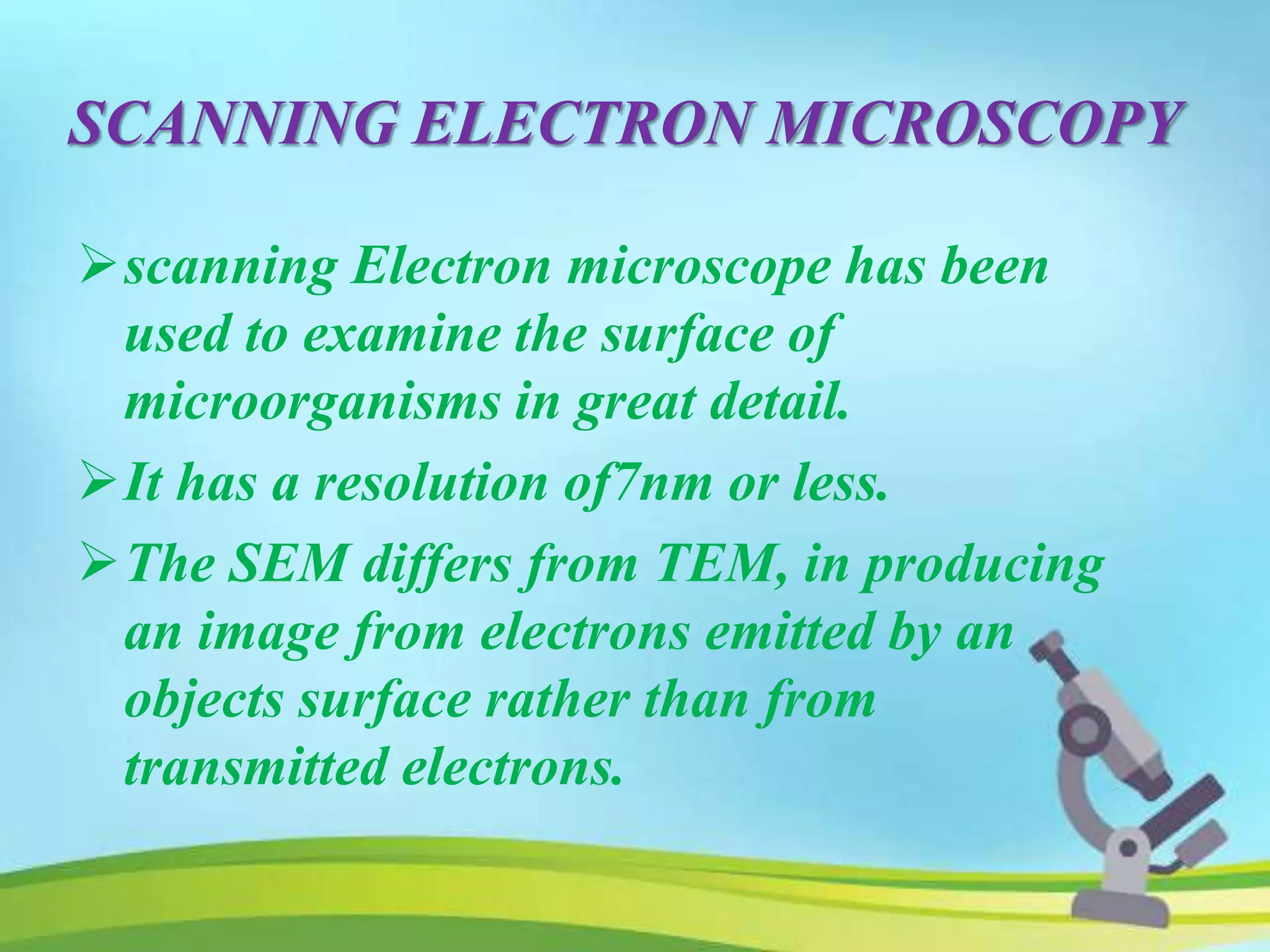 SCANNING ELECTRON MICROSCOPY
scanning Electron microscope has been
used to examine the surface of
microorganisms in great detail.
It has a resolution of7nm or less.
The SEM differs from TEM, in producing
an image from electrons emitted by an
objects surface rather than from
transmitted electrons.
 