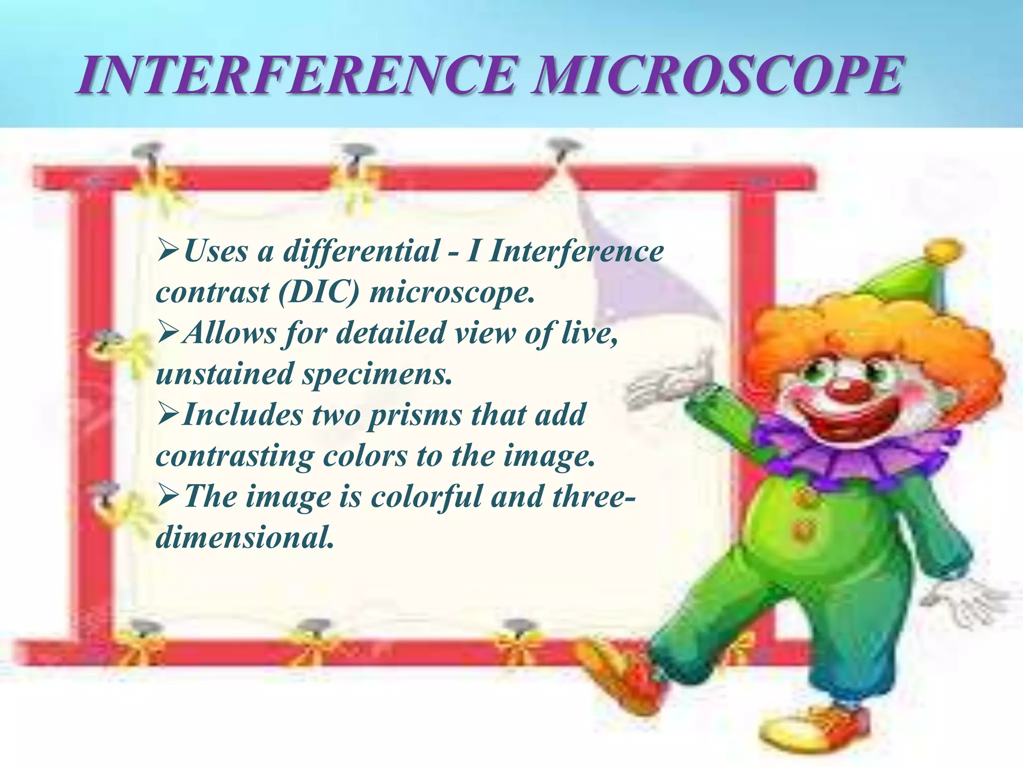 INTERFERENCE MICROSCOPE
Uses a differential - I Interference
contrast (DIC) microscope.
Allows for detailed view of live,
unstained specimens.
Includes two prisms that add
contrasting colors to the image.
The image is colorful and three-
dimensional.
 