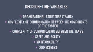 DECISION-TIME VARIABLES
> Organisational structure (teams)
> Complexity of communication between the components
of the system
> Complexity of communication between the teams
> Speed and agility
> Maintainability
> Correctness
 
