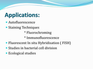 Applications:
 Autofluorescence
 Staining Techniques
* Fluorochroming
* Immunofluorescence
 Fluorescent In situ Hybridisation ( FISH)
 Studies in bacterial cell division
 Ecological studies
 