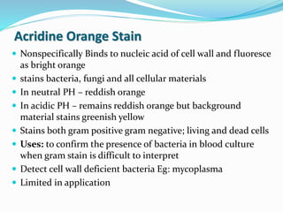 Acridine Orange Stain
 Nonspecifically Binds to nucleic acid of cell wall and fluoresce
as bright orange
 stains bacteria, fungi and all cellular materials
 In neutral PH – reddish orange
 In acidic PH – remains reddish orange but background
material stains greenish yellow
 Stains both gram positive gram negative; living and dead cells
 Uses: to confirm the presence of bacteria in blood culture
when gram stain is difficult to interpret
 Detect cell wall deficient bacteria Eg: mycoplasma
 Limited in application
 