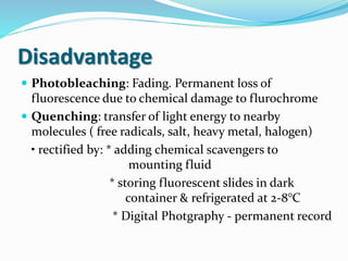 Disadvantage
 Photobleaching: Fading. Permanent loss of
fluorescence due to chemical damage to flurochrome
 Quenching: transfer of light energy to nearby
molecules ( free radicals, salt, heavy metal, halogen)
• rectified by: * adding chemical scavengers to
mounting fluid
* storing fluorescent slides in dark
container & refrigerated at 2-8°C
* Digital Photgraphy - permanent record
 