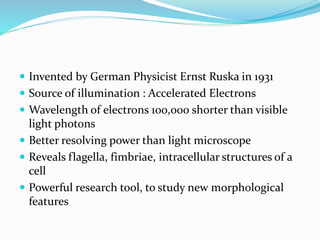 Invented by German Physicist Ernst Ruska in 1931
 Source of illumination : Accelerated Electrons
 Wavelength of electrons 100,000 shorter than visible
light photons
 Better resolving power than light microscope
 Reveals flagella, fimbriae, intracellular structures of a
cell
 Powerful research tool, to study new morphological
features
 