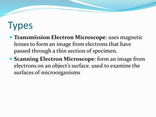 Types
 Transmission Electron Microscope: uses magnetic
lenses to form an image from electrons that have
passed through a thin section of specimen.
 Scanning Electron Microscope: form an image from
electrons on an object’s surface. used to examine the
surfaces of microorganisms
 