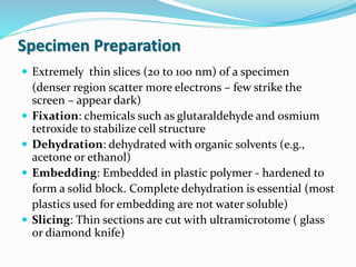 Specimen Preparation
 Extremely thin slices (20 to 100 nm) of a specimen
(denser region scatter more electrons – few strike the
screen – appear dark)
 Fixation: chemicals such as glutaraldehyde and osmium
tetroxide to stabilize cell structure
 Dehydration: dehydrated with organic solvents (e.g.,
acetone or ethanol)
 Embedding: Embedded in plastic polymer - hardened to
form a solid block. Complete dehydration is essential (most
plastics used for embedding are not water soluble)
 Slicing: Thin sections are cut with ultramicrotome ( glass
or diamond knife)
 