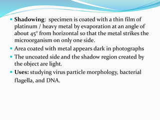  Shadowing: specimen is coated with a thin film of
platinum / heavy metal by evaporation at an angle of
about 45° from horizontal so that the metal strikes the
microorganism on only one side.
 Area coated with metal appears dark in photographs
 The uncoated side and the shadow region created by
the object are light.
 Uses: studying virus particle morphology, bacterial
flagella, and DNA.
 