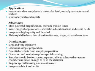 Applications
 researchers view samples on a molecular level, to analyze structure and
texture.
 study of crystals and metals
Advantages
 Most powerful magnification, over one million times
 Wide-range of applications - scientific, educational and industrial fields
 Images are high-quality and detailed
 Able to yield information of surface features, shape, size and structure
Disadvantages:
 large and very expensive
 Laborious sample preparation
 Potential artefacts from sample preparation
 Operation and analysis requires special training
 Samples should be electron transparent, able to tolerate the vacuum
chamber and small enough to fit in the chamber
 Require special housing and maintenance
 Images are black and white
 