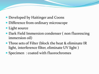  Developed by Haitinger and Coons
 Difference from ordinary microscope
 Light source
 Dark Field Immersion condenser ( non fluorescing
immersion oil)
 Three sets of Filter (block the heat & eliminate IR
light, interference filter, eliminate UV light )
 Specimen : coated with fluorochromes
 
