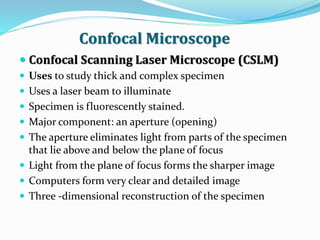 Confocal Microscope
 Confocal Scanning Laser Microscope (CSLM)
 Uses to study thick and complex specimen
 Uses a laser beam to illuminate
 Specimen is fluorescently stained.
 Major component: an aperture (opening)
 The aperture eliminates light from parts of the specimen
that lie above and below the plane of focus
 Light from the plane of focus forms the sharper image
 Computers form very clear and detailed image
 Three -dimensional reconstruction of the specimen
 