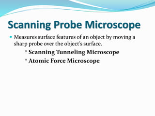 Scanning Probe Microscope
 Measures surface features of an object by moving a
sharp probe over the object’s surface.
* Scanning Tunneling Microscope
* Atomic Force Microscope
 