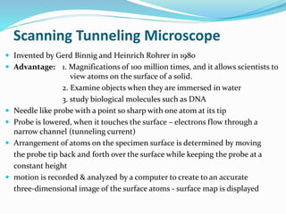 Scanning Tunneling Microscope
 Invented by Gerd Binnig and Heinrich Rohrer in 1980
 Advantage: 1. Magnifications of 100 million times, and it allows scientists to
view atoms on the surface of a solid.
2. Examine objects when they are immersed in water
3. study biological molecules such as DNA
 Needle like probe with a point so sharp with one atom at its tip
 Probe is lowered, when it touches the surface – electrons flow through a
narrow channel (tunneling current)
 Arrangement of atoms on the specimen surface is determined by moving
the probe tip back and forth over the surface while keeping the probe at a
constant height
 motion is recorded & analyzed by a computer to create to an accurate
three-dimensional image of the surface atoms - surface map is displayed
 
