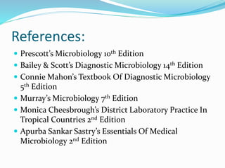 References:
 Prescott’s Microbiology 10th Edition
 Bailey & Scott’s Diagnostic Microbiology 14th Edition
 Connie Mahon’s Textbook Of Diagnostic Microbiology
5th Edition
 Murray’s Microbiology 7th Edition
 Monica Cheesbrough’s District Laboratory Practice In
Tropical Countries 2nd Edition
 Apurba Sankar Sastry’s Essentials Of Medical
Microbiology 2nd Edition
 