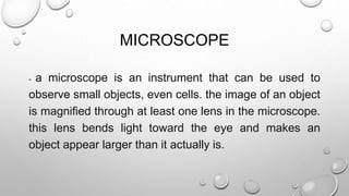MICROSCOPE
- a microscope is an instrument that can be used to
observe small objects, even cells. the image of an object
is magnified through at least one lens in the microscope.
this lens bends light toward the eye and makes an
object appear larger than it actually is.
 