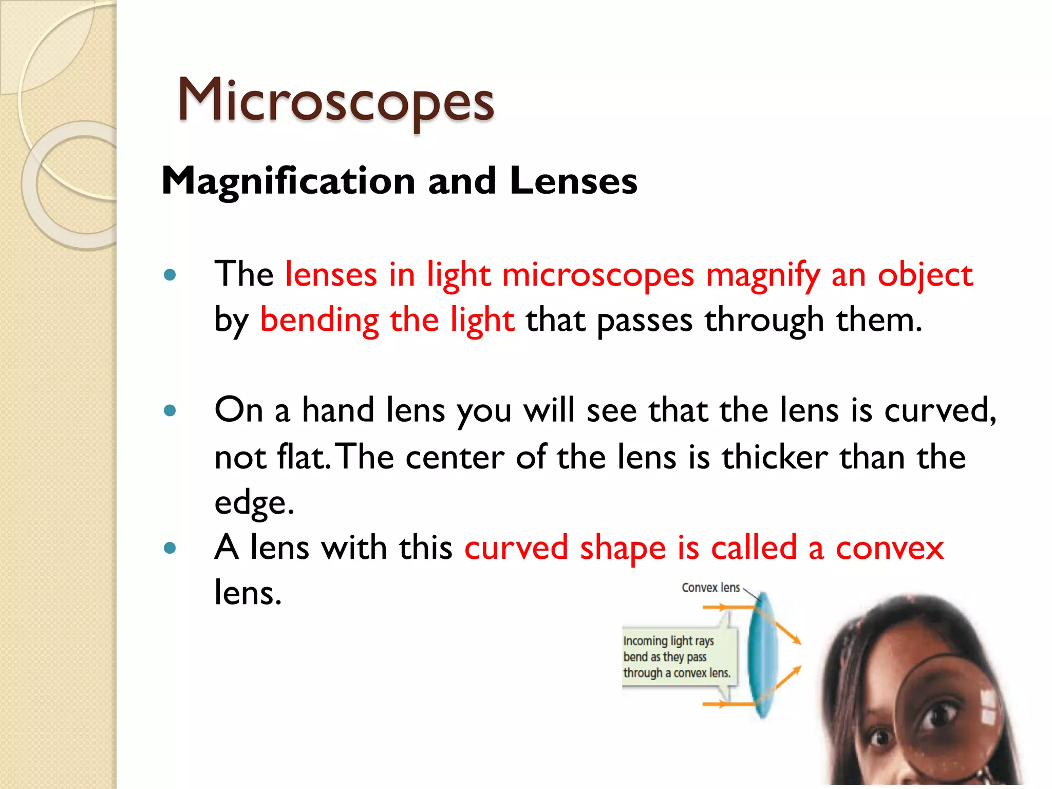 Microscopes
Magnification and Lenses
— The lenses in light microscopes magnify an object
by bending the light that passes through them.
— On a hand lens you will see that the lens is curved,
not flat.The center of the lens is thicker than the
edge.
— A lens with this curved shape is called a convex
lens.
 