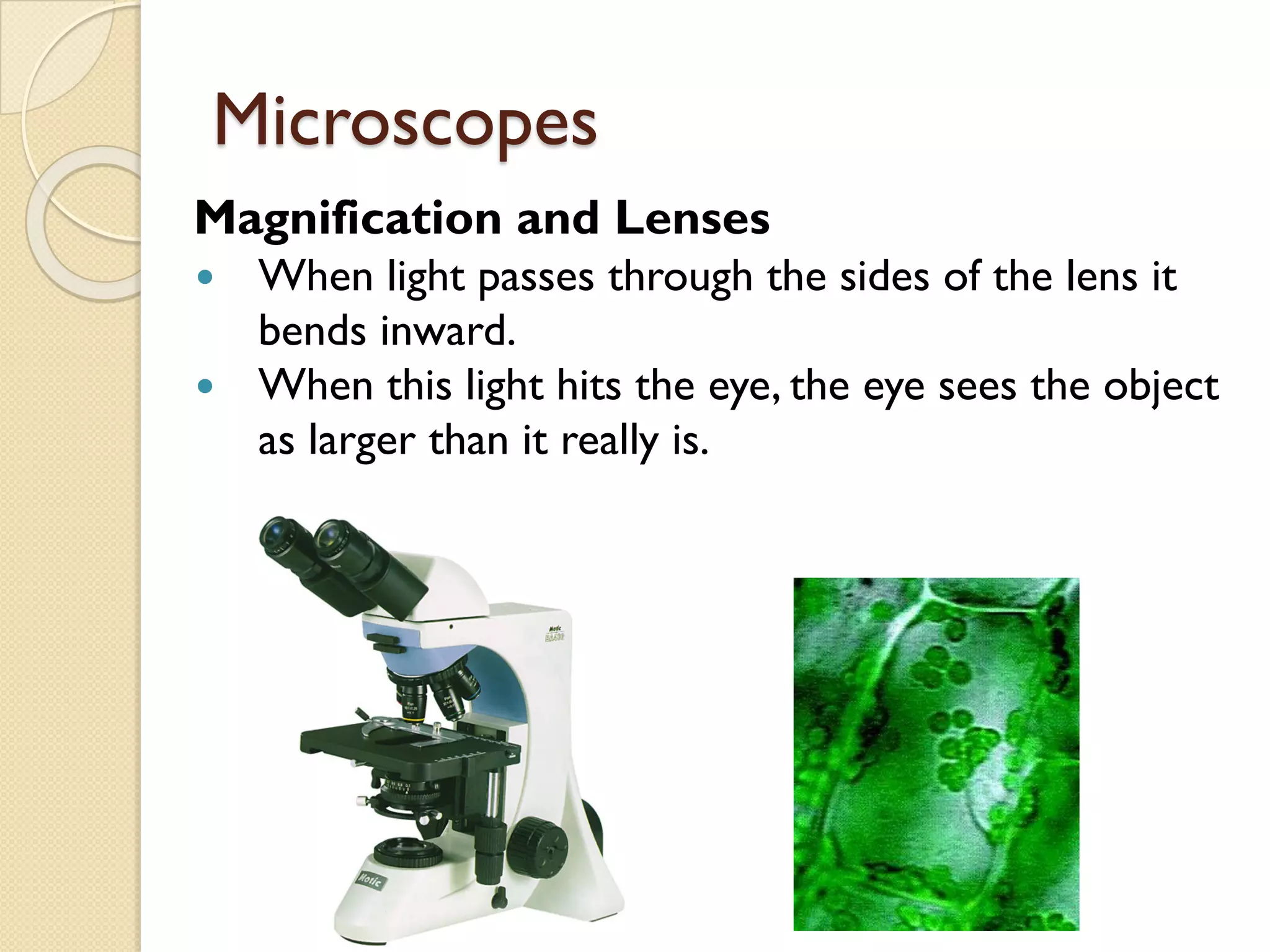 Microscopes
Magnification and Lenses
— When light passes through the sides of the lens it
bends inward.
— When this light hits the eye, the eye sees the object
as larger than it really is.
 