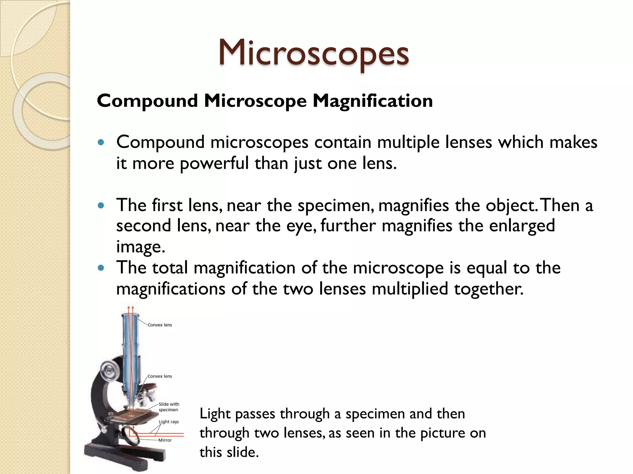 Microscopes
Compound Microscope Magnification
— Compound microscopes contain multiple lenses which makes
it more powerful than just one lens.
— The first lens, near the specimen, magnifies the object.Then a
second lens, near the eye, further magnifies the enlarged
image.
— The total magnification of the microscope is equal to the
magnifications of the two lenses multiplied together.
Light passes through a specimen and then
through two lenses, as seen in the picture on
this slide.
 