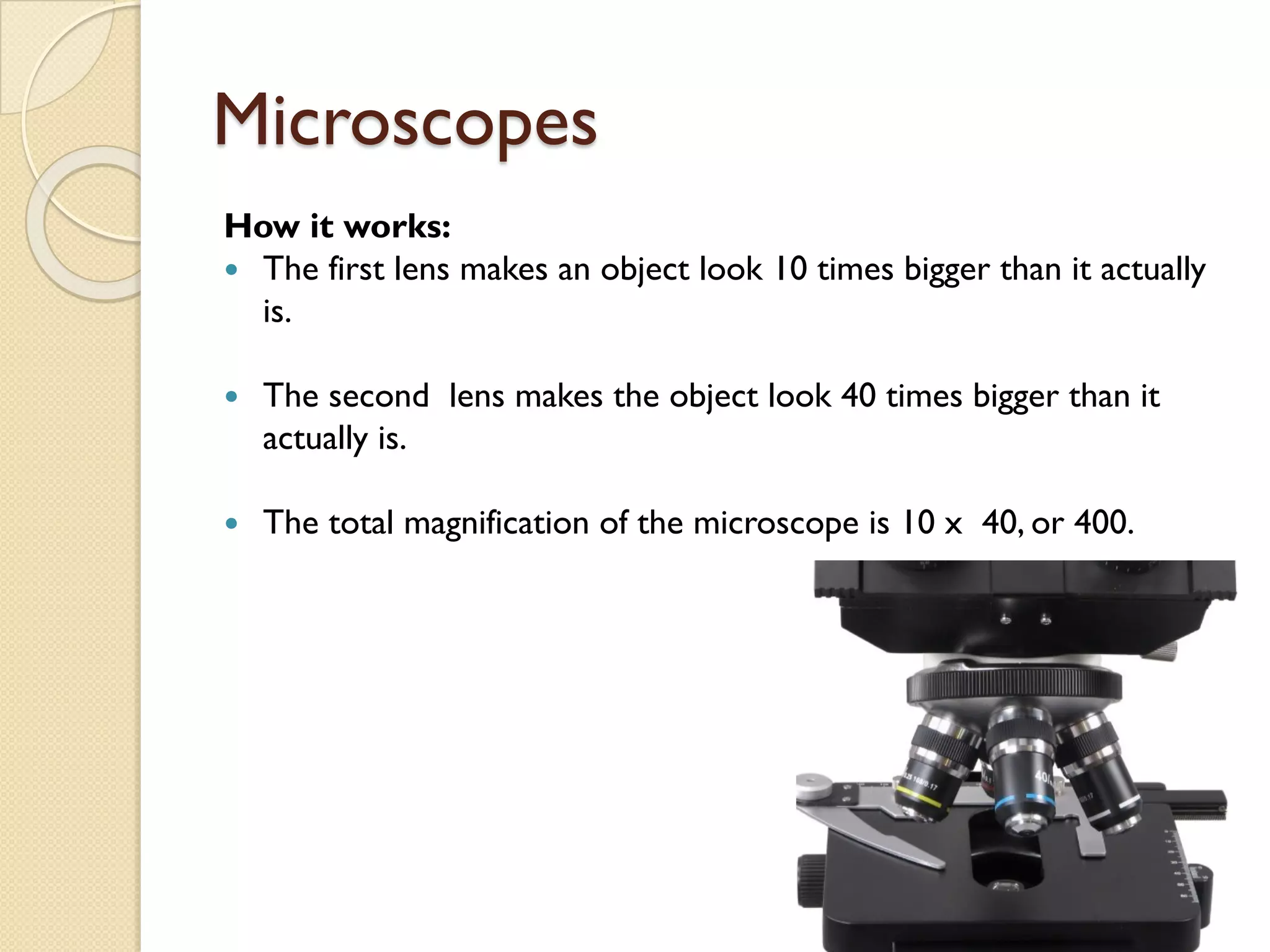 Microscopes
How it works:
— The first lens makes an object look 10 times bigger than it actually
is.
— The second lens makes the object look 40 times bigger than it
actually is.
— The total magnification of the microscope is 10 x 40, or 400.
 