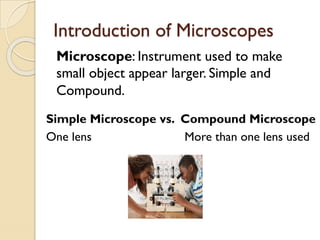 Introduction of Microscopes
Microscope: Instrument used to make
small object appear larger. Simple and
Compound.
Simple Microscope vs. Compound Microscope
One lens More than one lens used
 