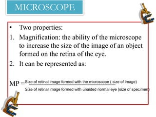 MICROSCOPE
• Two properties:
1. Magnification: the ability of the microscope
to increase the size of the image of an object
formed on the retina of the eye.
2. It can be represented as:
MP =Size of retinal image formed with the microscope ( size of image)
Size of retinal image formed with unaided normal eye (size of specimen)
________________________________________
 