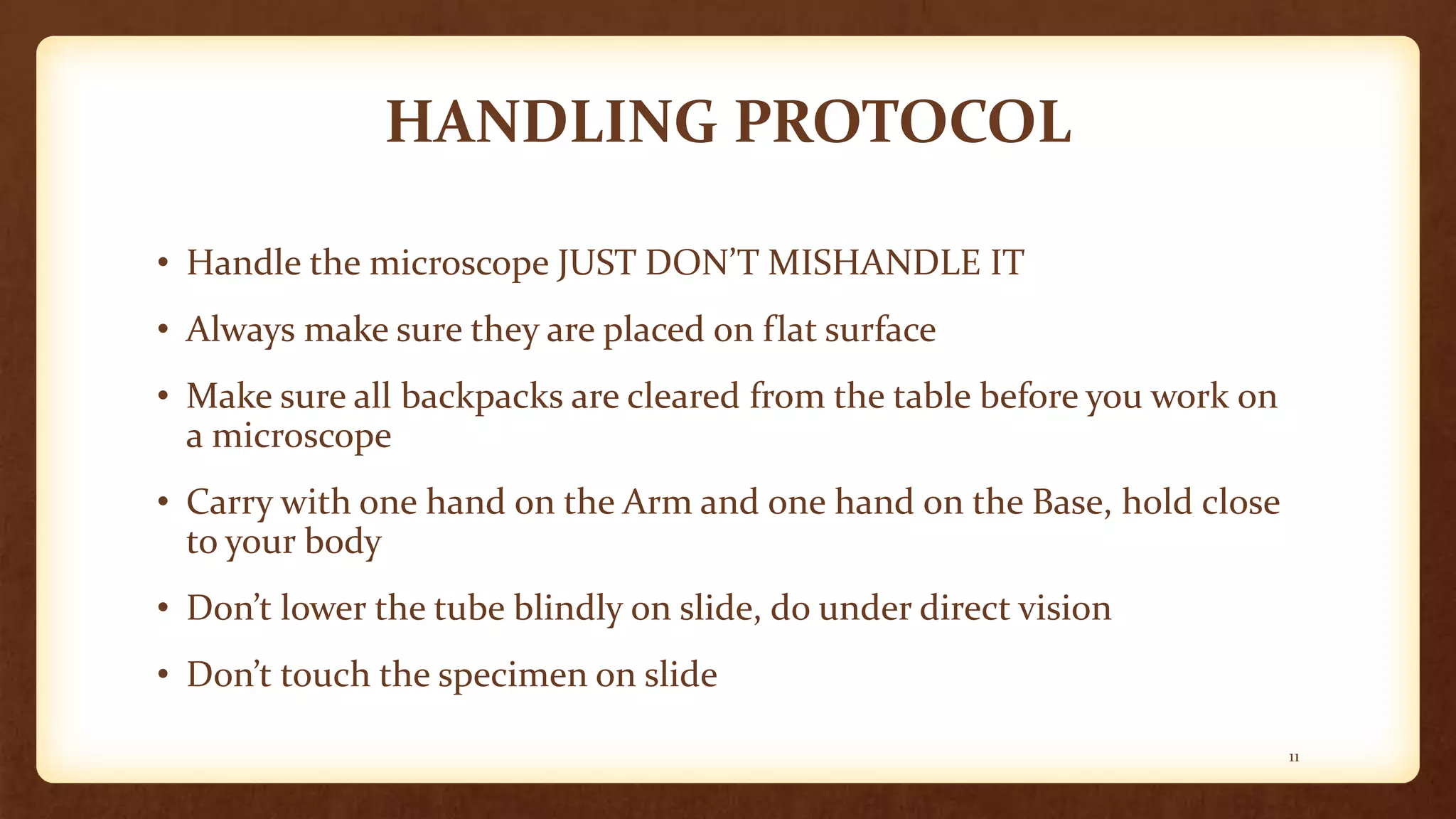 HANDLING PROTOCOL
• Handle the microscope JUST DON’T MISHANDLE IT
• Always make sure they are placed on flat surface
• Make sure all backpacks are cleared from the table before you work on
a microscope
• Carry with one hand on the Arm and one hand on the Base, hold close
to your body
• Don’t lower the tube blindly on slide, do under direct vision
• Don’t touch the specimen on slide
11
 