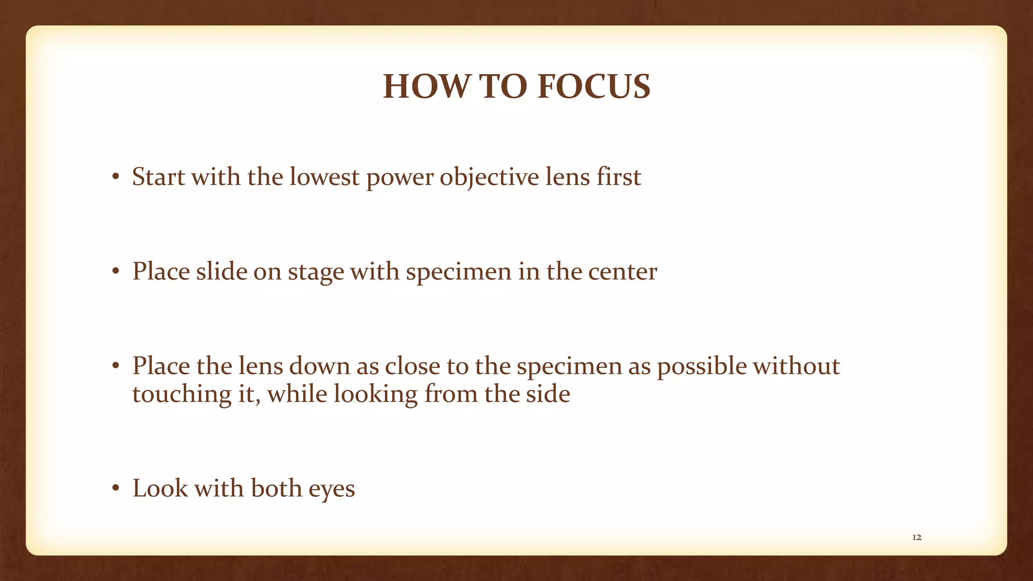 HOW TO FOCUS
• Start with the lowest power objective lens first
• Place slide on stage with specimen in the center
• Place the lens down as close to the specimen as possible without
touching it, while looking from the side
• Look with both eyes
12
 