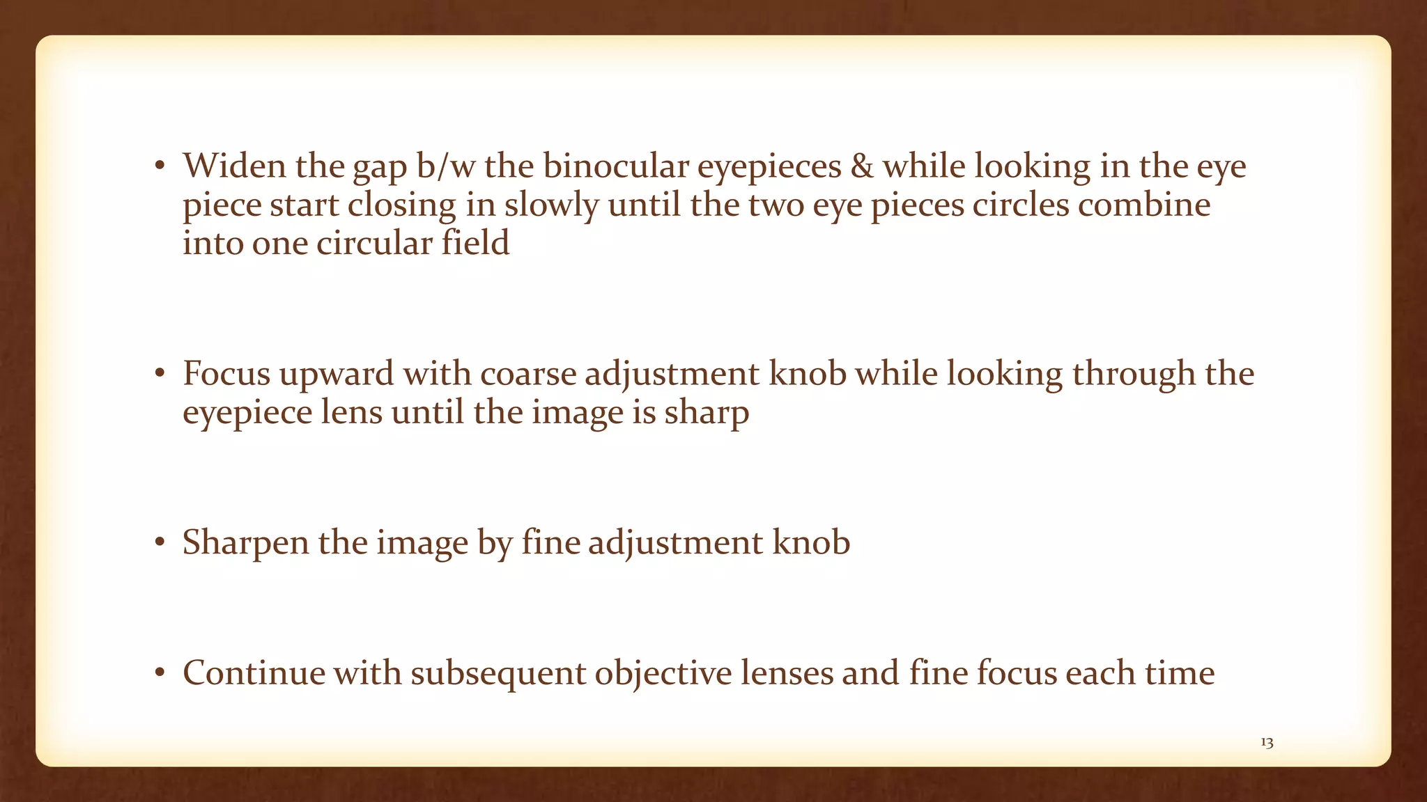 • Widen the gap b/w the binocular eyepieces & while looking in the eye
piece start closing in slowly until the two eye pieces circles combine
into one circular field
• Focus upward with coarse adjustment knob while looking through the
eyepiece lens until the image is sharp
• Sharpen the image by fine adjustment knob
• Continue with subsequent objective lenses and fine focus each time
13
 