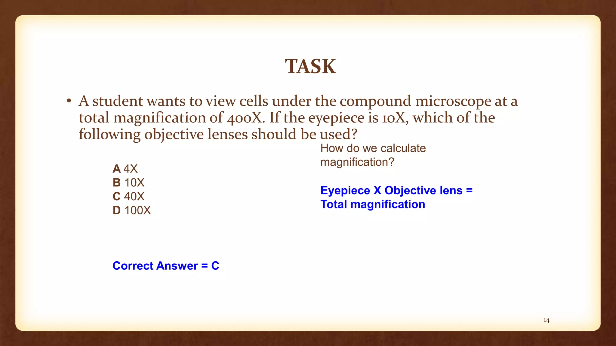 TASK
• A student wants to view cells under the compound microscope at a
total magnification of 400X. If the eyepiece is 10X, which of the
following objective lenses should be used?
A 4X
B 10X
C 40X
D 100X
How do we calculate
magnification?
Eyepiece X Objective lens =
Total magnification
Correct Answer = C
14
 