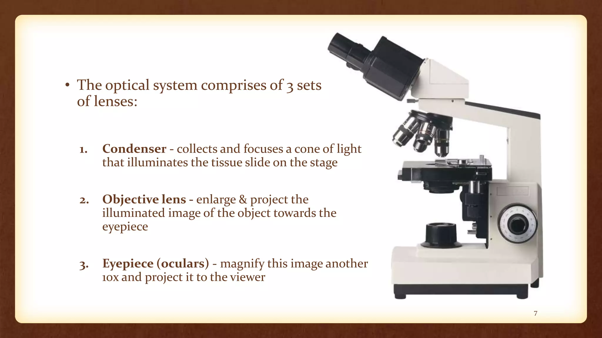 • The optical system comprises of 3 sets
of lenses:
1. Condenser - collects and focuses a cone of light
that illuminates the tissue slide on the stage
2. Objective lens - enlarge & project the
illuminated image of the object towards the
eyepiece
3. Eyepiece (oculars) - magnify this image another
10x and project it to the viewer
7
 