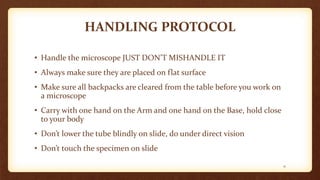HANDLING PROTOCOL
• Handle the microscope JUST DON’T MISHANDLE IT
• Always make sure they are placed on flat surface
• Make sure all backpacks are cleared from the table before you work on
a microscope
• Carry with one hand on the Arm and one hand on the Base, hold close
to your body
• Don’t lower the tube blindly on slide, do under direct vision
• Don’t touch the specimen on slide
11
 