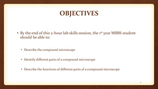 OBJECTIVES
• By the end of this 2-hour lab skills session, the 1st year MBBS student
should be able to:
• Describe the compound microscope
• Identify different parts of a compound microscope
• Describe the functions of different parts of a compound microscope
2
 